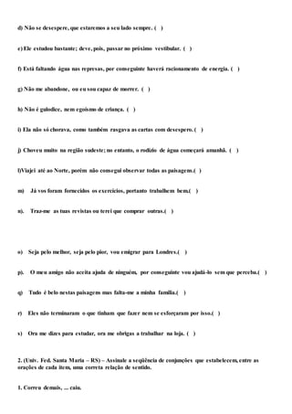 d) Não se desespere, que estaremos a seu lado sempre. ( )
e) Ele estudou bastante; deve, pois, passar no próximo vestibular. ( )
f) Está faltando água nas represas, por conseguinte haverá racionamento de energia. ( )
g) Não me abandone, ou eu sou capaz de morrer. ( )
h) Não é gulodice, nem egoísmo de criança. ( )
i) Ela não só chorava, como também rasgava as cartas com desespero. ( )
j) Choveu muito na região sudeste; no entanto, o rodízio de água começará amanhã. ( )
l)Viajei até ao Norte, porém não consegui observar todas as paisagens.( )
m) Já vos foram fornecidos os exercícios, portanto trabalhem bem.( )
n). Traz-me as tuas revistas ou terei que comprar outras.( )
o) Seja pelo melhor, seja pelo pior, vou emigrar para Londres.( )
p). O meu amigo não aceita ajuda de ninguém, por conseguinte vou ajudá-lo sem que perceba.( )
q) Tudo é belo nestas paisagens mas falta-me a minha família.( )
r) Eles não terminaram o que tinham que fazer nem se esforçaram por isso.( )
s) Ora me dizes para estudar, ora me obrigas a trabalhar na loja. ( )
2. (Univ. Fed. Santa Maria – RS) – Assinale a seqüência de conjunções que estabelecem, entre as
orações de cada item, uma correta relação de sentido.
1. Correu demais, ... caiu.
 