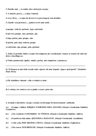 2. Dormiu mal, ... os sonhos não o deixaram em paz.
3. A matéria perece, ... a alma é imortal.
4. Leu o livro, ... é capaz de descrever as personagens com detalhes.
5. Guarde seus pertences, ... podem servir mais tarde.
a) porque, todavia, portanto, logo, entretanto
b) por isso, porque, mas, portanto, que
c) logo, porém, pois, porque, mas
d) porém, pois, logo, todavia, porque
e) entretanto, que, porque, pois, portanto
3. Todos os períodos dados a seguir são compostos por coordenação. Separe as orações de cada um
deles e classifique-as.
a) Todos prometeram ajudar; muitos, porém, não cumpriram a promessa.
__________________________________________________________________________________
b) “O homem ao meu lado acende outro cigarro, dá uma tragada e joga-o pela janela”. (Stanislaw
Ponte Preta)
___________________________________________________________________________________
c) Ele trabalhava durante o dia e estudava à noite.
___________________________________________________________________________________
d) A criança ora cantava, ora se punha a correr pela sala.
___________________________________________________________________________________
4. Assinale a alternativa em que a oração em destaque foi incorretamente analisada:
a) ( ) Compre o bilhete PORQUE O SORTEIO SERÁ AMANHÃ. (Oração Coordenada Sindética
Conclusiva)
b) ( ) Viu o acidente E SOCORREU AS VÍTIMAS. (Oração Coordenada Sindética Aditiva)
c) ( ) O professor fala muito, QUESTIONA BASTANTE. (Oração Coordenada Assindética)
d) ( ) Volte cedo, POIS IREMOS À FESTA. (Oração Coordenada Sindética Explicativa)
e) ( ) Não correu NEM BRINCOU. (Oração Coordenada Sindética Aditiva)
 