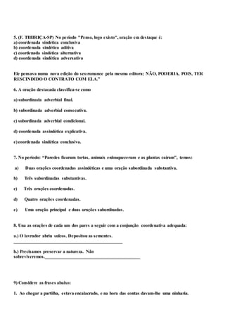 5. (F. TIBIRIÇA-SP) No período "Penso, logo existo", oração em destaque é:
a) coordenada sindética conclusiva
b) coordenada sindética aditiva
c) coordenada sindética alternativa
d) coordenada sindética adversativa
Ele pensava numa nova edição do seuromance pela mesma editora; NÃO, PODERIA, POIS, TER
RESCINDIDO O CONTRATO COM ELA.”
6. A oração destacada classifica-se como
a) subordinada adverbial final.
b) subordinada adverbial consecutiva.
c) subordinada adverbial condicional.
d) coordenada assindética explicativa.
e) coordenada sindética conclusiva.
7. No período: “Paredes ficaram tortas, animais enlouqueceram e as plantas caíram”, temos:
a) Duas orações coordenadas assindéticas e uma oração subordinada substantiva.
b) Três subordinadas substantivas.
c) Três orações coordenadas.
d) Quatro orações coordenadas.
e) Uma oração principal e duas orações subordinadas.
8. Una as orações de cada um dos pares a seguir com a conjunção coordenativa adequada:
a.) O lavrador abriu sulcos. Depositou as sementes.
________________________________________________
b.) Precisamos preservar a natureza. Não
sobreviveremos.__________________________________________
9) Considere as frases abaixo:
1. Ao chegar a partilha, estava encalacrado, e na hora das contas davam-lhe uma ninharia.
 