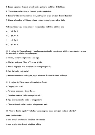 2. Pouco a pouco o ferro do proprietário queimava os bichos de Fabiano.
3. Não se descobriu o erro, e Fabiano perdeu os estribos.
4. Passar a vida inteira assim no toco, entregando o que era dele de mão beijada!
5. O amo abrandou, e Fabiano saiu de costas, o chapéu varrendo o tijolo.
Pode-se afirmar que temos orações coordenadas sindéticas aditivas em:
a) ( ) 1, 2 e 3;
b) ( ) 1, 3 e 4;
c) ( ) 1, 3 e 5;
d) ( ) 2, 4 e 5;
10) A conjunção E normalmente é usada como conjunção coordenada aditiva. No entanto, em uma
das alternativas abaixo, isso não ocorre:
a) Entrou, comprou ingressos e saiu logo.
b) Maria é amiga de César e Vera, de Mário.
c) Não se preparou para o concurso e conseguiu passar.
d) Saia daí e não volte mais!
e) Nem um nem outro conseguiu pagar a conta e ficaram devendo o almoço.
11) A conjunção E tem valor adversativo na frase:
a) Cheguei, vi e venci.
b) Arrumou as malas e despediu-se.
c) Deitei-me exausto e não consegui dormir.
d) Siga o meu conselho e não se arrependerá.
e) Choveu durante toda a noite e não pudemos sair.
12) "Estava direito aquilo? Trabalhar como negro e nunca arranjar carta de alforria!"
Neste trecho temos:
a) uma oração coordenada sindética adversativa
b) uma oração coordenada sindética aditiva
 