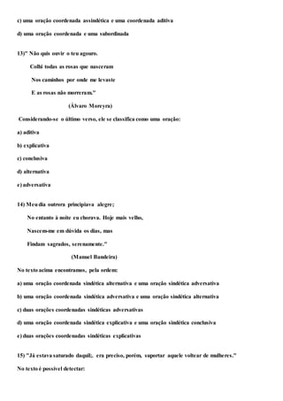 c) uma oração coordenada assindética e uma coordenada aditiva
d) uma oração coordenada e uma subordinada
13)" Não quis ouvir o teu agouro.
Colhi todas as rosas que nasceram
Nos caminhos por onde me levaste
E as rosas não morreram."
(Álvaro Moreyra)
Considerando-se o último verso, ele se classifica como uma oração:
a) aditiva
b) explicativa
c) conclusiva
d) alternativa
e) adversativa
14) Meudia outrora principiava alegre;
No entanto à noite eu chorava. Hoje mais velho,
Nascem-me em dúvida os dias, mas
Findam sagrados, serenamente."
(Manuel Bandeira)
No texto acima encontramos, pela ordem:
a) uma oração coordenada sindética alternativa e uma oração sindética adversativa
b) uma oração coordenada sindética adversativa e uma oração sindética alternativa
c) duas orações coordenadas sindéticas adversativas
d) uma oração coordenada sindética explicativa e uma oração sindética conclusiva
e) duas orações coordenadas sindéticas explicativas
15) "Já estava saturado daquil;. era preciso, porém, suportar aquele voltear de mulheres."
No texto é possível detectar:
 