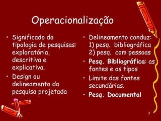 2
Operacionalização
• Significado da
tipologia de pesquisas:
exploratória,
descritiva e
explicativa.
• Design ou
delineamento da
pesquisa projetada
• Delineamento conduz:
1) pesq. bibliográfica
2) pesq. com pessoas
• Pesq. Bibliográfica: as
fontes e os tipos
• Limite das fontes
secundárias.
• Pesq. Documental
 