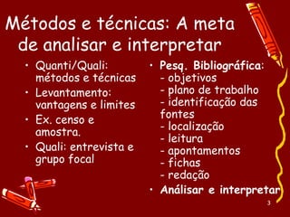 3
Métodos e técnicas: A meta
de analisar e interpretar
• Quanti/Quali:
métodos e técnicas
• Levantamento:
vantagens e limites
• Ex. censo e
amostra.
• Quali: entrevista e
grupo focal
• Pesq. Bibliográfica:
- objetivos
- plano de trabalho
- identificação das
fontes
- localização
- leitura
- apontamentos
- fichas
- redação
• Análisar e interpretar
 