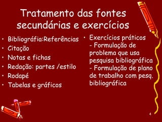 4
Tratamento das fontes
secundárias e exercícios
• Bibliográfia:Referências
• Citação
• Notas e fichas
• Redação: partes /estilo
• Rodapé
• Tabelas e gráficos
• Exercícios práticos
- Formulação de
problema que usa
pesquisa bibliográfica
- Formulação de plano
de trabalho com pesq.
bibliográfica
 