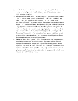 2. Luxação do dente com elevadores – permite a expansão e dilatação do alvéolo,
o rompimento do ligamento periodontal; para isso utiliza-se os elevadores
Seldin retos ou reto goiva.
3. Adaptação do fórceps ao dente – deve-se escolher o fórceps adequado (maxila:
150 e 1 – para incisivos, caninos e pré-molares / 18R – para molares do lado
direito / 18L – para molares do lado esquerdo / 69 e 65 – para restos
radiculares; mandíbula: 151 – para incisivos, caninos e pré-molares / 16 e 17 –
molares / 44 – restos radiculares). A ponta ativa deve ficar nas faces vestibular
e lingual/palatina, o mordente do fórceps deve ficar paralelo ao longo eixo do
dente, primeiro deve ser posicionado por lingual/palatina e a ponta ativa deve
ficar o mais apical possível. Deve-se ter cuidado para não apoiar a ponta do
fórceps na crista alveolar. A Mao oposta deve ficar apoiada nas tabuas ósseas
por vestibular e lingual, pois servirá para percepção sensorial da expansão da
tábua óssea e estabilização da mandíbula/maxila.
4. Luxação do dente com o fórceps – visa a expansão e dilatação das paredes do
alvéolo e rompimento das fibras do ligamento periodontal, devem ser feitos
movimentos progressivos, aumentando a força lenta e gradualmente, e deve
forçar mais para o lado da tábua óssea mais fina (vestibular, exceto em molares
inferiores onde a tabua óssea mais fina é a lingual), recolocar o forceps o mais
apicalmete possível e continuar os movimentos de luxação, tendo cuidado para
não machucar os lábios do paciente.
 