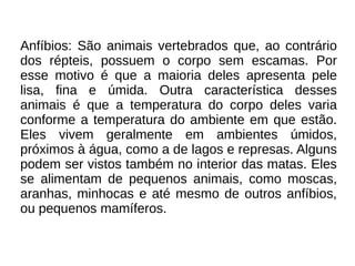 Anfíbios: São animais vertebrados que, ao contrário
dos répteis, possuem o corpo sem escamas. Por
esse motivo é que a maioria deles apresenta pele
lisa, fina e úmida. Outra característica desses
animais é que a temperatura do corpo deles varia
conforme a temperatura do ambiente em que estão.
Eles vivem geralmente em ambientes úmidos,
próximos à água, como a de lagos e represas. Alguns
podem ser vistos também no interior das matas. Eles
se alimentam de pequenos animais, como moscas,
aranhas, minhocas e até mesmo de outros anfíbios,
ou pequenos mamíferos.

 