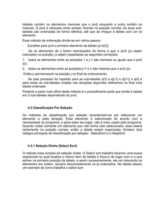 tabelas contém os elementos menores que o pivô enquanto a outra contém os
maiores. O pivô é colocado entre ambas, ficando na posição correta. As duas sub-
tabelas são ordenadas de forma idêntica, até que se chegue à tabela com um só
elemento.
Esse método de ordenação divide-se em vários passos:
·   Escolher para pivô o primeiro elemento da tabela (p=x[1])
·   Se os elementos de x forem rearranjados de forma a que o pivô (p) sejam
colocados na posição j e sejam respeitadas as seguintes condições:
1. todos os elementos entre as posições 1 e j-1 são menores ou iguais que o pivô
(p);
2. todos os elementos entre as posições j+1 e n são maiores que o pivô (p)
Então p permanecerá na posição j no final do ordenamento.
· Se este processo for repetido para as sub-tabelas x[1] a x[j-1] e x[j+1] a x[n] e
para todas as sub-tabelas criadas nas iterações seguintes obteremos no final uma
tabela ordenada.
Portanto a parte mais difícil deste método é o procedimento parte que divide a tabela
em 2 sub-tabelas dependendo do pivô.


    4.3 Classificação Por Seleção

Os métodos de classificação por seleção caracterizam-se por selecionar um
elemento a cada iteração. Esse elemento é selecionado de acordo com a
necessidade do programa, e após estar seu lugar, não é mais usado pelo programa.
Quando restar somente um elemento que não tenha sido selecionado, esse estará
certamente na posição correta, então a tabela estará organizada. Existem dois
códigos principais de classificação por seleção: SelectSort e o HeapSort.


    4.3.1 Seleção Direta (Select Sort)

O método mais simples de seleção direta. O Select sort trabalha fazendo uma busca
seqüencial na qual localiza o menor item da tabela e troca-o de lugar com o o que
estiver na primeira posição da tabela, e assim sucessivamente, ele vai colocando os
elementos em ordem, sempre desconsiderando os já ordenados. Na tabela abaixo
um exemplo de como trabalha o select sort.
 