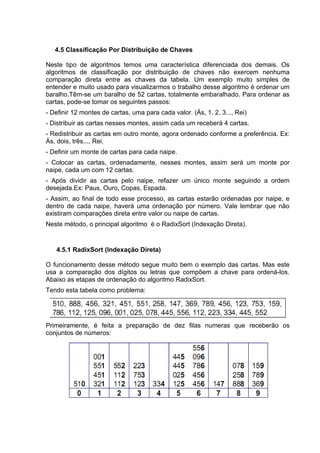 4.5 Classificação Por Distribuição de Chaves

Neste tipo de algoritmos temos uma característica diferenciada dos demais. Os
algoritmos de classificação por distribuição de chaves não exercem nenhuma
comparação direta entre as chaves da tabela. Um exemplo muito simples de
entender e muito usado para visualizarmos o trabalho desse algoritmo é ordenar um
baralho.Têm-se um baralho de 52 cartas, totalmente embaralhado. Para ordenar as
cartas, pode-se tomar os seguintes passos:
- Definir 12 montes de cartas, uma para cada valor. (Ás, 1, 2, 3..., Rei)
- Distribuir as cartas nesses montes, assim cada um receberá 4 cartas.
- Redistribuir as cartas em outro monte, agora ordenado conforme a preferência. Ex:
Ás, dois, três..., Rei.
- Definir um monte de cartas para cada naipe.
- Colocar as cartas, ordenadamente, nesses montes, assim será um monte por
naipe, cada um com 12 cartas.
- Após dividir as cartas pelo naipe, refazer um único monte seguindo a ordem
desejada.Ex: Paus, Ouro, Copas, Espada.
- Assim, ao final de todo esse processo, as cartas estarão ordenadas por naipe, e
dentro de cada naipe, haverá uma ordenação por número. Vale lembrar que não
existiram comparações direta entre valor ou naipe de cartas.
Neste método, o principal algoritmo é o RadixSort (Indexação Direta).


   4.5.1 RadixSort (Indexação Direta)

O funcionamento desse método segue muito bem o exemplo das cartas. Mas este
usa a comparação dos dígitos ou letras que compõem a chave para ordená-los.
Abaixo as etapas de ordenação do algoritmo RadixSort.
Tendo esta tabela como problema:




Primeiramente, é feita a preparação de dez filas numeras que receberão os
conjuntos de números:
 