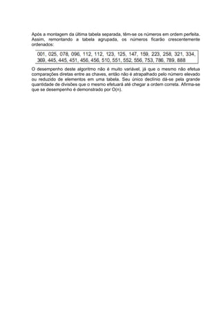 Após a montagem da última tabela separada, têm-se os números em ordem perfeita.
Assim, remontando a tabela agrupada, os números ficarão crescentemente
ordenados:




O desempenho deste algoritmo não é muito variável, já que o mesmo não efetua
comparações diretas entre as chaves, então não é atrapalhado pelo número elevado
ou reduzido de elementos em uma tabela. Seu único declínio dá-se pela grande
quantidade de divisões que o mesmo efetuará até chegar a ordem correta. Afirma-se
que se desempenho é demonstrado por O(n).
 