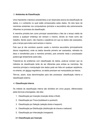 3 Ambientes de Classificação

Uma importante e decisiva característica a ser observada acerca da classificação de
dados, é o ambiente no qual estão armazenados estes dados. Os dois tipos de
memórias existentes nos computadores (primária e secundária) são extremamente
influentes no processo de classificação.

A memória primária tem como principal característica o fato de o tempo médio de
acesso a qualquer endereço ser sempre o mesmo, devido ao modo como ela
trabalha. Sendo assim, não importa a seqüência em que os dados são acessados,
pois o tempo para todos será sempre o mesmo.

Fato que já não acontece quando usada a memória secundária (principalmente
discos magnéticos), onde os dados deverão primeiro ser acessados, retirados do
disco e transferidos para a memória primária, pois somente nesta o processador
poderá agir diretamente sobre eles.

Tratando-se de problemas com classificação de dados, pode-se concluir que os
métodos de classificação terão de ser diferentes para ambas as memórias. Na
memória principal a manipulação dos dados pode ser feita em qualquer seqüência,
no entanto, em discos magnéticos, os dados precisam ser manipulados por blocos.

Têm-se, assim, duas denominações para tais processos: classificação interna e
classificação externa.

4 Classificação Interna

Os método de classificação interna são divididos em cinco grupos, diferenciados
pelas técnicas empregadas, são eles:

   1. Classificação por Inserção (inserção direta e Shell)

   2. Classificação por Troca (bubblesort e quicksort)

   3. Classificação por Seleção (seleção direta e heapsort)

   4. Classificação por Distribuição (distribuição de chaves e radixsort)

   5. Classificação por Intercalação (mergesort)

   4.1 Classificação por Inserção
 