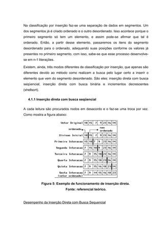 Na classificação por inserção faz-se uma separação de dados em segmentos. Um
dos segmentos já é criado ordenado e o outro desordenado. Isso acontece porque o
primeiro segmento só tem um elemento, e assim pode-se afirmar que tal é
ordenado. Então, a partir desse elemento, passaremos os itens do segmento
desordenado para o ordenado, adequando suas posições conforme os valores já
presentes no primeiro segmento, com isso, sabe-se que esse processo desenvolve-
se em n-1 literações.

Existem, ainda, três modos diferentes de classificação por inserção, que apenas são
diferentes devido ao método como realizam a busca pelo lugar certo a inserir o
elemento que vem do segmento desordenado. São eles: inserção direta com busca
seqüencial, inserção direta com busca binária e incrementos decrescentes
(shellsort).

   4.1.1 Inserção direta com busca seqüencial

A cada leitura são procurados nodos em desacordo e o faz-se uma troca por vez.
Como mostra a figura abaixo:




               Figura 5: Exemplo de funcionamento de inserção direta.
                             Fonte: referencial teórico.


Desempenho da Inserção Direta com Busca Sequencial
 