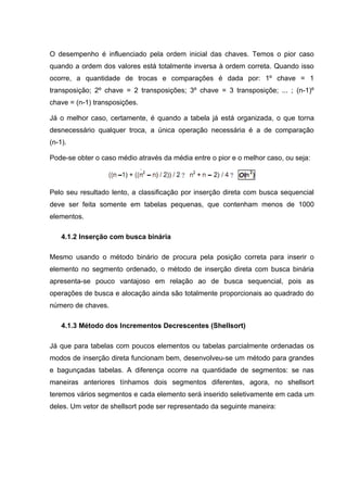 O desempenho é influenciado pela ordem inicial das chaves. Temos o pior caso
quando a ordem dos valores está totalmente inversa à ordem correta. Quando isso
ocorre, a quantidade de trocas e comparações é dada por: 1º chave = 1
transposição; 2º chave = 2 transposições; 3º chave = 3 transposiçõe; ... ; (n-1)º
chave = (n-1) transposições.

Já o melhor caso, certamente, é quando a tabela já está organizada, o que torna
desnecessário qualquer troca, a única operação necessária é a de comparação
(n-1).

Pode-se obter o caso médio através da média entre o pior e o melhor caso, ou seja:



Pelo seu resultado lento, a classificação por inserção direta com busca sequencial
deve ser feita somente em tabelas pequenas, que contenham menos de 1000
elementos.

    4.1.2 Inserção com busca binária

Mesmo usando o método binário de procura pela posição correta para inserir o
elemento no segmento ordenado, o método de inserção direta com busca binária
apresenta-se pouco vantajoso em relação ao de busca sequencial, pois as
operações de busca e alocação ainda são totalmente proporcionais ao quadrado do
número de chaves.

    4.1.3 Método dos Incrementos Decrescentes (Shellsort)

Já que para tabelas com poucos elementos ou tabelas parcialmente ordenadas os
modos de inserção direta funcionam bem, desenvolveu-se um método para grandes
e bagunçadas tabelas. A diferença ocorre na quantidade de segmentos: se nas
maneiras anteriores tínhamos dois segmentos diferentes, agora, no shellsort
teremos vários segmentos e cada elemento será inserido seletivamente em cada um
deles. Um vetor de shellsort pode ser representado da seguinte maneira:
 