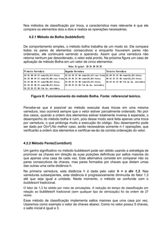 Nos métodos de classificação por troca, a característica mais relevante é que ele
compara os elementos dois a dois e realiza as operações necessárias.

   4.2.1 Método da Bolha (bubbleSort)

De comportamento simples, o método bolha trabalha de um modo só. Ele compara
todos os pares de elementos consecutivos e enquanto houverem pares não
ordenados, ele continuará varrendo e operando. Assim que uma varredura não
retorna nenhum par desordenado, o vetor está pronto. Na próxima figura um caso de
aplicação de método Bolha em um vetor de cinco elementos:




     Figura 8: Funcionamento do método Bolha. Fonte: referencial teórico.


Percebe-se que é possível ao método executar duas trocas em uma mesma
varredura, isso ocorrerá sempre que o vetor estiver parcialmente ordenado. No pior
dos casos, quando a ordem dos elementos estiver totalmente inversa à esperada, o
desempenho do método bolha é ruim, pois desse modo será feita apenas uma troca
por varredura, o que prolonga muito a execução do código. Seu desempenho pode
ser dado por O(n²).No melhor caso, serão necessárias somente n-1 operações, que
verificarão a ordem dos elementos e certificar-se-ão da correta ordenação do vetor.


4.2.2 Método Pente(CombSort)

Um ganho significativo no método bubblesort pode ser obtido usando a estratégia de
promover as chaves em direção às suas posições definitivas por saltos maiores do
que apenas uma casa de cada vez. Esta alternativa consiste em comparar não os
pares consecutivos de chaves, mas pares formados por chaves que distam umas
das outras uma certa distância h.
Na primeira varredura, esta distância h é dada pelo valor h = n div 1,3. Nas
varreduras subseqüentes, esta distância é progressivamente diminuída do fator 1,3
até que seja igual a unidade. Neste momento, o método se confunde com o
bubblesort tradicional.
O fator de 1,3 foi obtido por meio de simulações. A redução do tempo de classificação em
relação ao bubblesort tradicional (sem qualquer tipo de otimização) foi da ordem de 27
vezes.
Esse método de classificação implementa saltos maiores que uma casa por vez.
Usaremos como exemplo o vetor de chaves abaixo: Como no vetor possui 5 chaves,
o salto inicial é igual a 3.
 