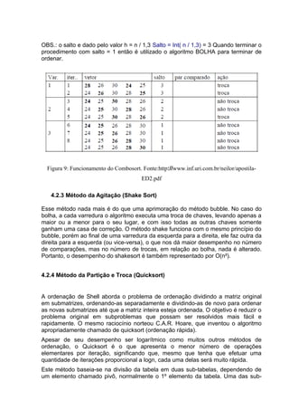 OBS.: o salto e dado pelo valor h = n / 1,3 Salto = Int( n / 1,3) = 3 Quando terminar o
procedimento com salto = 1 então é utilizado o algoritmo BOLHA para terminar de
ordenar.




  Figura 9: Funcionamento do Combosort. Fonte:http://www.inf.uri.com.br/neilor/apostila-
                                        ED2.pdf

   4.2.3 Método da Agitação (Shake Sort)

Esse método nada mais é do que uma aprimoração do método bubble. No caso do
bolha, a cada varredura o algoritmo executa uma troca de chaves, levando apenas a
maior ou a menor para o seu lugar, e com isso todas as outras chaves somente
ganham uma casa de correção. O método shake funciona com o mesmo princípio do
bubble, porém ao final de uma varredura da esquerda para a direita, ele faz outra da
direita para a esquerda (ou vice-versa), o que nos dá maior desempenho no número
de comparações, mas no número de trocas, em relação ao bolha, nada é alterado.
Portanto, o desempenho do shakesort é também representado por O(n²).


4.2.4 Método da Partição e Troca (Quicksort)


A ordenação de Shell aborda o problema de ordenação dividindo a matriz original
em submatrizes, ordenando-as separadamente e dividindo-as de novo para ordenar
as novas submatrizes até que a matriz inteira esteja ordenada. O objetivo é reduzir o
problema original em subproblemas que possam ser resolvidos mais fácil e
rapidamente. O mesmo raciocínio norteou C.A.R. Hoare, que inventou o algoritmo
apropriadamente chamado de quicksort (ordenação rápida).
Apesar de seu desempenho ser logarítmico como muitos outros métodos de
ordenação, o Quicksort é o que apresenta o menor número de operações
elementares por iteração, significando que, mesmo que tenha que efetuar uma
quantidade de iterações proporcional a logn, cada uma delas será muito rápida.
Este método baseia-se na divisão da tabela em duas sub-tabelas, dependendo de
um elemento chamado pivô, normalmente o 1º elemento da tabela. Uma das sub-
 