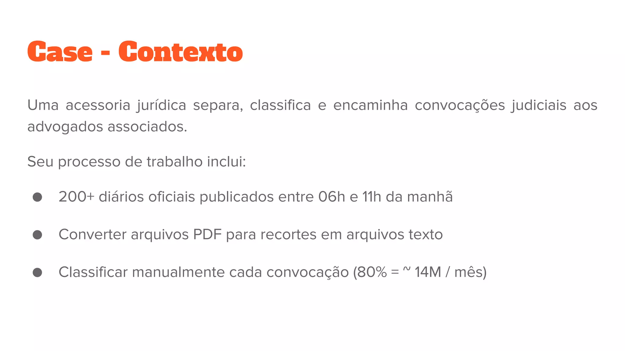 Case - Contexto
Uma acessoria jurídica separa, classifica e encaminha convocações judiciais aos
advogados associados.
Seu processo de trabalho inclui:
● 200+ diários oficiais publicados entre 06h e 11h da manhã
● Converter arquivos PDF para recortes em arquivos texto
● Classificar manualmente cada convocação (80% = ~ 14M / mês)
 