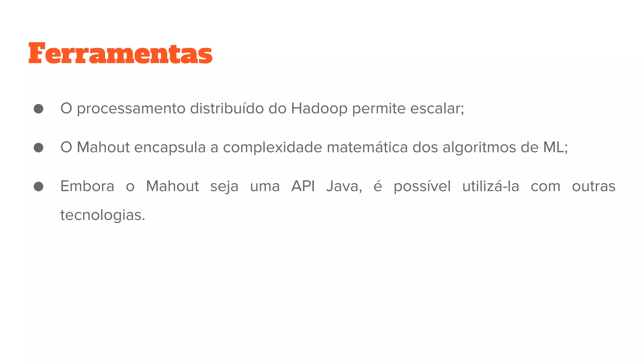 Ferramentas
● O processamento distribuído do Hadoop permite escalar;
● O Mahout encapsula a complexidade matemática dos algoritmos de ML;
● Embora o Mahout seja uma API Java, é possível utilizá-la com outras
tecnologias.
 