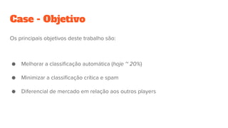Case - Objetivo
Os principais objetivos deste trabalho são:
● Melhorar a classificação automática (hoje ~ 20%)
● Minimizar a classificação crítica e spam
● Diferencial de mercado em relação aos outros players
 