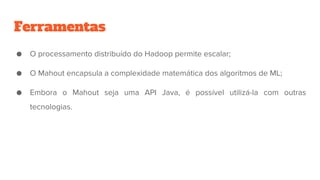 Ferramentas
● O processamento distribuído do Hadoop permite escalar;
● O Mahout encapsula a complexidade matemática dos algoritmos de ML;
● Embora o Mahout seja uma API Java, é possível utilizá-la com outras
tecnologias.
 