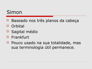 Simon
 Baseado nos três planos da cabeça
 Orbital
 Sagital médio
 Frankfurt
 Pouco usado na sua totalidade, mas
sua terminologia útil permanece.
 