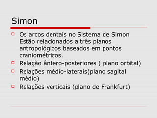 Simon
 Os arcos dentais no Sistema de Simon
Estão relacionados a três planos
antropológicos baseados em pontos
craniométricos.
 Relação ântero-posteriores ( plano orbital)
 Relações médio-laterais(plano sagital
médio)
 Relações verticais (plano de Frankfurt)
 