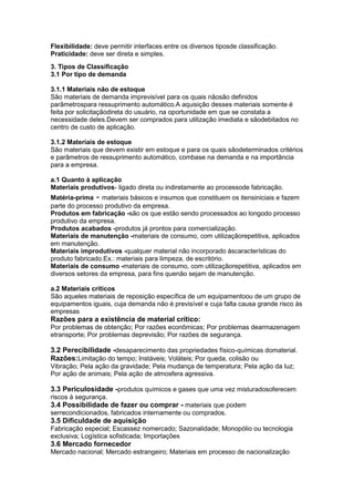 Flexibilidade: deve permitir interfaces entre os diversos tiposde classificação.
Praticidade: deve ser direta e simples.
3. Tipos de Classificação
3.1 Por tipo de demanda
3.1.1 Materiais não de estoque
São materiais de demanda imprevisível para os quais nãosão definidos
parâmetrospara ressuprimento automático.A aquisição desses materiais somente é
feita por solicitaçãodireta do usuário, na oportunidade em que se constata a
necessidade deles.Devem ser comprados para utilização imediata e sãodebitados no
centro de custo de aplicação.
3.1.2 Materiais de estoque
São materiais que devem existir em estoque e para os quais sãodeterminados critérios
e parâmetros de ressuprimento automático, combase na demanda e na importância
para a empresa.
a.1 Quanto à aplicação
Materiais produtivos- ligado direta ou indiretamente ao processode fabricação.
Matéria-prima - materiais básicos e insumos que constituem os itensiniciais e fazem
parte do processo produtivo da empresa.
Produtos em fabricação -são os que estão sendo processados ao longodo processo
produtivo da empresa.
Produtos acabados -produtos já prontos para comercialização.
Materiais de manutenção -materiais de consumo, com utilizaçãorepetitiva, aplicados
em manutenção.
Materiais improdutivos -qualquer material não incorporado àscaracterísticas do
produto fabricado.Ex.: materiais para limpeza, de escritório.
Materiais de consumo -materiais de consumo, com utilizaçãorepetitiva, aplicados em
diversos setores da empresa, para fins quenão sejam de manutenção.
a.2 Materiais críticos
São aqueles materiais de reposição específica de um equipamentoou de um grupo de
equipamentos iguais, cuja demanda não é previsível e cuja falta causa grande risco às
empresas

Razões para a existência de material crítico:
Por problemas de obtenção; Por razões econômicas; Por problemas dearmazenagem
etransporte; Por problemas deprevisão; Por razões de segurança.

3.2 Perecibilidade -desaparecimento das propriedades físico-químicas domaterial.
Razões:Limitação do tempo; Instáveis; Voláteis; Por queda, colisão ou
Vibração; Pela ação da gravidade; Pela mudança de temperatura; Pela ação da luz;
Por ação de animais; Pela ação de atmosfera agressiva.

3.3 Periculosidade -produtos químicos e gases que uma vez misturadosoferecem
riscos à segurança.

3.4 Possibilidade de fazer ou comprar - materiais que podem
serrecondicionados, fabricados internamente ou comprados.

3.5 Dificuldade de aquisição
Fabricação especial; Escassez nomercado; Sazonalidade; Monopólio ou tecnologia
exclusiva; Logística sofisticada; Importações

3.6 Mercado fornecedor
Mercado nacional; Mercado estrangeiro; Materiais em processo de nacionalização

 