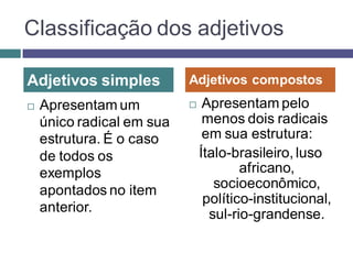 Classificação dos adjetivos

Adjetivos simples          Adjetivos compostos
   Apresentam um              Apresentam pelo
    único radical em sua        menos dois radicais
    estrutura. É o caso         em sua estrutura:
    de todos os                Ítalo-brasileiro, luso
    exemplos                           africano,
    apontados no item             socioeconômico,
                                político-institucional,
    anterior.                    sul-rio-grandense.
 