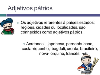 Adjetivos pátrios

      Os adjetivos referentes à países estados,
       regiões, cidades ou localidades, são
       conhecidos como adjetivos pátrios.

        Acreanos , japonesa, pernanbucano,
       costa-riquenho, bagdali, croata, brasileiro,
                 nova-iorquino, francês.
 