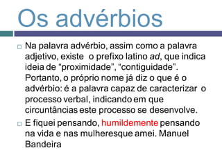 Os advérbios
   Na palavra advérbio, assim como a palavra
    adjetivo, existe o prefixo latino ad, que indica
    ideia de “proximidade”, “contiguidade”.
    Portanto, o próprio nome já diz o que é o
    advérbio: é a palavra capaz de caracterizar o
    processo verbal, indicando em que
    circuntâncias este processo se desenvolve.
   E fiquei pensando, humildemente pensando
    na vida e nas mulheresque amei. Manuel
    Bandeira
 