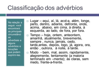 Classificação dos advérbios

Na relação a
                   Lugar – aqui, aí, lá, acol-a, além, longe,
seguir, você        perto, dentro, adiante, defronte, onde,
encontrará          acima, abaixo, em cima, à direita, à
as principais       esquerda, ao lado, de fora, por fora.
circunstânci       Tempo – hoje, ontem, anteontem,
as
adverbiais e
                    amanhã, atualmente, brevemente,
alguns
                    sempre , nunca, jamais, cedo,
advérbios e         tarde,antes, depois, logo, já, agora, ora,
locuções            então , outrora, à noite, à tarde.
que podem          Modo - bem, mal, assim, rapidamente,
exprimí-las.        alegremente, lentamente (a maioria
                    terminado em –mente); às claras, sem
                    medo, frente-a-frente.
 