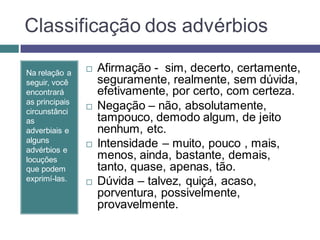 Classificação dos advérbios

Na relação a       Afirmação - sim, decerto, certamente,
seguir, você        seguramente, realmente, sem dúvida,
encontrará          efetivamente, por certo, com certeza.
as principais
circunstânci
                   Negação – não, absolutamente,
as                  tampouco, demodo algum, de jeito
adverbiais e        nenhum, etc.
alguns
advérbios e
                   Intensidade – muito, pouco , mais,
locuções            menos, ainda, bastante, demais,
que podem           tanto, quase, apenas, tão.
exprimí-las.       Dúvida – talvez, quiçá, acaso,
                    porventura, possivelmente,
                    provavelmente.
 
