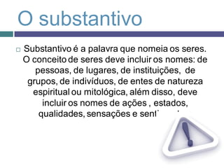O substantivo
   Substantivo é a palavra que nomeia os seres.
    O conceito de seres deve incluir os nomes: de
       pessoas, de lugares, de instituições, de
     grupos, de indivíduos, de entes de natureza
      espiritual ou mitológica, além disso, deve
         incluir os nomes de ações , estados,
        qualidades, sensações e sentimentos.
 