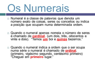 Os Numerais
   Numeral é a classe de palavras que denota um
    número exato de coisas, seres ou conceitos ou indica
    a posição que ocupam numa determinada ordem.

   Quando o numeral apenas nomeia o número de seres
    é chamado de cardinal. (um dois, três, oitocentos e
    vinte e dois). “Temos um boi e quinze bezerros.”

   Quando o numeral indica a ordem que o ser ocupa
    numa série o numeral é chamado de ordinal.
    (primeiro, vigésimo segundo, centésimo primeiro)
    “Cheguei em primeiro lugar.”
 