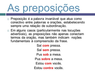 As preposições
   Preposição é a palavra invariável que atua como
    conectivo entre palavras e orações, estabelecendo
    sempre uma relação de subordinação.
   Em alguns casos (particularmente nas locuções
    adverbiais), as preposições não apenas conectam
    termos da oração, mas também indicam noções
    fundamentais à compreensão da frase.
                       Saí com pressa.
                       Saí sem pressa.
                      Pus sob a mesa.
                     Pus sobre a mesa.
                      Estou com vocês.
                     Estou contra vocês.
 