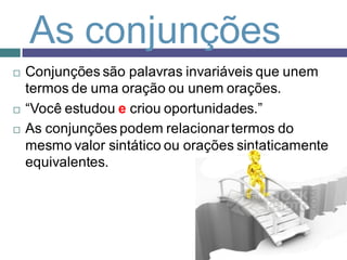 As conjunções
   Conjunções são palavras invariáveis que unem
    termos de uma oração ou unem orações.
   “Você estudou e criou oportunidades.”
   As conjunções podem relacionar termos do
    mesmo valor sintático ou orações sintaticamente
    equivalentes.
 