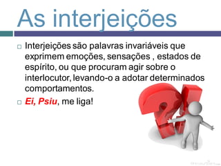 As interjeições
   Interjeições são palavras invariáveis que
    exprimem emoções, sensações , estados de
    espírito, ou que procuram agir sobre o
    interlocutor, levando-o a adotar determinados
    comportamentos.
   Ei, Psiu, me liga!
 