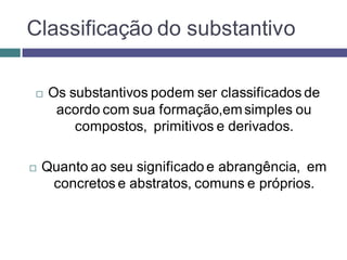 Classificação do substantivo

   Os substantivos podem ser classificados de
     acordo com sua formação,em simples ou
        compostos, primitivos e derivados.

   Quanto ao seu significado e abrangência, em
     concretos e abstratos, comuns e próprios.
 