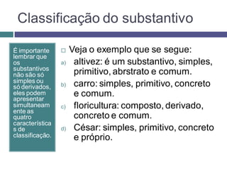 Classificação do substantivo

É importante         Veja o exemplo que se segue:
lembrar que
os               a)    altivez: é um substantivo, simples,
substantivos
não são só             primitivo, abrstrato e comum.
simples ou
só derivados,    b)    carro: simples, primitivo, concreto
eles podem
apresentar
                       e comum.
simultaneam      c)    floricultura: composto, derivado,
ente as
quatro                 concreto e comum.
característica
s de             d)    César: simples, primitivo, concreto
classificação.         e próprio.
 