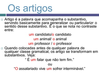 Os artigos
   Artigo é a palavra que acomapanha o substantivo,
    servindo basicamente para generalizar ou particularizr o
    sentido desse substantivo. É o que se nota no contraste
    entre:
                    um candidato/o candidato
                      um animal/ o animal
                   um professor / o professor
   Quando colocadas antes de qualquer palavra de
    qualquer classe gramatical, os artigo se transformam em
    substantivos. Veja:
                 “ É um falar que não tem fim.”
                               ou
          “O assalariado vive um sofrer interminável.”
 