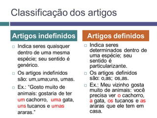 Classificação dos artigos

Artigos indefinidos                Artigos definidos
   Indica seres quaisquer        Indica seres
    dentro de uma mesma            determinados dentro de
                                   uma espécie; seu
    espécie; seu sentido é         sentido é
    genérico.                      particularizante.
   Os artigos indefinidos        Os artigos definidos
    são: um,uma;uns, umas.         são: o,as; os,as.
   Ex.: “Gosto muito de          Ex.: Meu vizinho gosta
                                   muito de animais: você
    animais: gostaria de ter       precisa ver o cachorro,
    um cachorro, uma gata,         a gata, os tucanos e as
    uns tucanos e umas             araras que ele tem em
    araras.”                       casa.
 