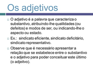 Os adjetivos
   O adjetivo é a palavra que caracteriza o
    substantivo, atribuindo-lhe qualildades (ou
    defeitos) e modos de ser, ou indicando-lhe o
    aspecto ou estado.
   Ex.: sindicato eficiente, sindicato deficitário,
    sindicato representativo.
   Observe que é necessário apresentar a
    relação que se estabelece entre o substantivo
    e o adjetivo para poder conceituar este último
    (o adjeitvo).
 