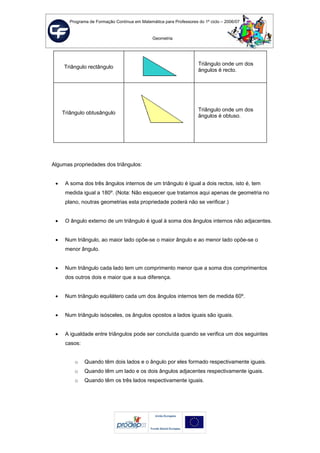 Programa de Formação Contínua em Matemática para Professores do 1º ciclo – 2006/07
Geometria
Triângulo rectângulo
Triângulo onde um dos
ângulos é recto.
Triângulo obtusângulo
Triângulo onde um dos
ângulos é obtuso.
Algumas propriedades dos triângulos:
• A soma dos três ângulos internos de um triângulo é igual a dois rectos, isto é, tem
medida igual a 180º. (Nota: Não esquecer que tratamos aqui apenas de geometria no
plano, noutras geometrias esta propriedade poderá não se verificar.)
• O ângulo externo de um triângulo é igual à soma dos ângulos internos não adjacentes.
• Num triângulo, ao maior lado opõe-se o maior ângulo e ao menor lado opõe-se o
menor ângulo.
• Num triângulo cada lado tem um comprimento menor que a soma dos comprimentos
dos outros dois e maior que a sua diferença.
• Num triângulo equilátero cada um dos ângulos internos tem de medida 60º.
• Num triângulo isósceles, os ângulos opostos a lados iguais são iguais.
• A igualdade entre triângulos pode ser concluída quando se verifica um dos seguintes
casos:
o Quando têm dois lados e o ângulo por eles formado respectivamente iguais.
o Quando têm um lado e os dois ângulos adjacentes respectivamente iguais.
o Quando têm os três lados respectivamente iguais.
 