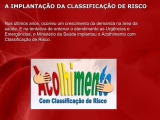 A IMPLANTAÇÃO DA CLASSIFICAÇÃO DE RISCO
Nos últimos anos, ocorreu um crescimento da demanda na área da
saúde. E na tentativa de ordenar o atendimento as Urgências e
Emergências, o Ministério da Saúde implantou o Acolhimento com
Classificação de Risco.
Risco

 