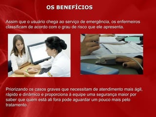 OS BENEFÍCIOS
Assim que o usuário chega ao serviço de emergência, os enfermeiros
classificam de acordo com o grau de risco que ele apresenta.

Priorizando os casos graves que necessitam de atendimento mais ágil,
rápido e dinâmico e proporciona à equipe uma segurança maior por
saber que quem está ali fora pode aguardar um pouco mais pelo
tratamento.

 
