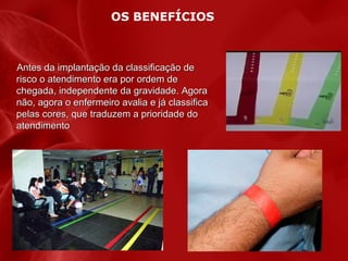 OS BENEFÍCIOS

Antes da implantação da classificação de
risco o atendimento era por ordem de
chegada, independente da gravidade. Agora
não, agora o enfermeiro avalia e já classifica
pelas cores, que traduzem a prioridade do
atendimento

 
