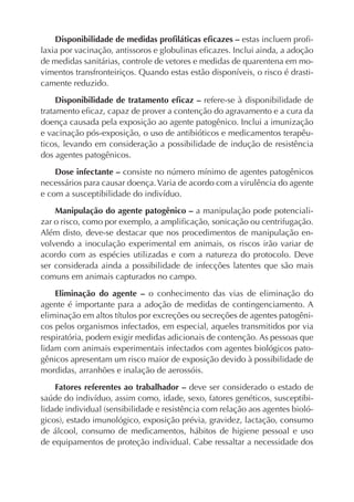 Disponibilidade de medidas proﬁláticas eﬁcazes – estas incluem proﬁ-
laxia por vacinação, antissoros e globulinas eﬁcazes. Inclui ainda, a adoção
de medidas sanitárias, controle de vetores e medidas de quarentena em mo-
vimentos transfronteiriços. Quando estas estão disponíveis, o risco é drasti-
camente reduzido.
Disponibilidade de tratamento eﬁcaz – refere-se à disponibilidade de
tratamento eﬁcaz, capaz de prover a contenção do agravamento e a cura da
doença causada pela exposição ao agente patogênico. Inclui a imunização
e vacinação pós-exposição, o uso de antibióticos e medicamentos terapêu-
ticos, levando em consideração a possibilidade de indução de resistência
dos agentes patogênicos.
Dose infectante – consiste no número mínimo de agentes patogênicos
necessários para causar doença.Varia de acordo com a virulência do agente
e com a susceptibilidade do indivíduo.
Manipulação do agente patogênico – a manipulação pode potenciali-
zar o risco, como por exemplo, a ampliﬁcação, sonicação ou centrifugação.
Além disto, deve-se destacar que nos procedimentos de manipulação en-
volvendo a inoculação experimental em animais, os riscos irão variar de
acordo com as espécies utilizadas e com a natureza do protocolo. Deve
ser considerada ainda a possibilidade de infecções latentes que são mais
comuns em animais capturados no campo.
Eliminação do agente – o conhecimento das vias de eliminação do
agente é importante para a adoção de medidas de contingenciamento. A
eliminação em altos títulos por excreções ou secreções de agentes patogêni-
cos pelos organismos infectados, em especial, aqueles transmitidos por via
respiratória, podem exigir medidas adicionais de contenção. As pessoas que
lidam com animais experimentais infectados com agentes biológicos pato-
gênicos apresentam um risco maior de exposição devido à possibilidade de
mordidas, arranhões e inalação de aerossóis.
Fatores referentes ao trabalhador – deve ser considerado o estado de
saúde do indivíduo, assim como, idade, sexo, fatores genéticos, susceptibi-
lidade individual (sensibilidade e resistência com relação aos agentes bioló-
gicos), estado imunológico, exposição prévia, gravidez, lactação, consumo
de álcool, consumo de medicamentos, hábitos de higiene pessoal e uso
de equipamentos de proteção individual. Cabe ressaltar a necessidade dos
 