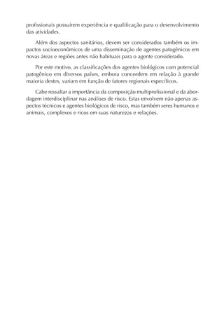 proﬁssionais possuírem experiência e qualiﬁcação para o desenvolvimento
das atividades.
Além dos aspectos sanitários, devem ser considerados também os im-
pactos socioeconômicos de uma disseminação de agentes patogênicos em
novas áreas e regiões antes não habituais para o agente considerado.
Por este motivo, as classiﬁcações dos agentes biológicos com potencial
patogênico em diversos países, embora concordem em relação à grande
maioria destes, variam em função de fatores regionais especíﬁcos.
Cabe ressaltar a importância da composição multiproﬁssional e da abor-
dagem interdisciplinar nas análises de risco. Estas envolvem não apenas as-
pectos técnicos e agentes biológicos de risco, mas também seres humanos e
animais, complexos e ricos em suas naturezas e relações.
 