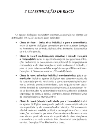 3 CLASSIFICAÇÃO DE RISCO
Os agentes biológicos que afetam o homem, os animais e as plantas são
distribuídos em classes de risco assim deﬁnidas:
• Classe de risco 1 (baixo risco individual e para a comunidade):
inclui os agentes biológicos conhecidos por não causarem doenças
no homem ou nos animais adultos sadios. Exemplos: Lactobacillus
sp. e Bacillus subtilis.
• Classe de risco 2 (moderado risco individual e limitado risco para
a comunidade): inclui os agentes biológicos que provocam infec-
ções no homem ou nos animais, cujo potencial de propagação na
comunidade e de disseminação no meio ambiente é limitado, e
para os quais existem medidas terapêuticas e proﬁláticas eﬁcazes.
Exemplos: Schistosoma mansoni e Vírus da Rubéola.
• Classe de risco 3 (alto risco individual e moderado risco para a co-
munidade): inclui os agentes biológicos que possuem capacidade
de transmissão por via respiratória e que causam patologias huma-
nas ou animais, potencialmente letais, para as quais existem usual-
mente medidas de tratamento e/ou de prevenção. Representam ris-
co se disseminados na comunidade e no meio ambiente, podendo
se propagar de pessoa a pessoa. Exemplos: Bacillus anthracis eVírus
da Imunodeﬁciência Humana (HIV).
• Classe de risco 4 (alto risco individual e para a comunidade): inclui
os agentes biológicos com grande poder de transmissibilidade por
via respiratória ou de transmissão desconhecida. Até o momento
não há nenhuma medida proﬁlática ou terapêutica eﬁcaz contra
infecções ocasionadas por estes. Causam doenças humanas e ani-
mais de alta gravidade, com alta capacidade de disseminação na
comunidade e no meio ambiente. Esta classe inclui principalmente
os vírus. Exemplos: Vírus Ebola e Vírus Lassa.
 