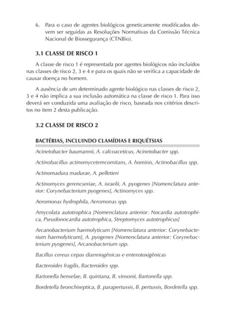 6. Para o caso de agentes biológicos geneticamente modiﬁcados de-
vem ser seguidas as Resoluções Normativas da Comissão Técnica
Nacional de Biossegurança (CTNBio).
3.1 CLASSE DE RISCO 1
A classe de risco 1 é representada por agentes biológicos não incluídos
nas classes de risco 2, 3 e 4 e para os quais não se veriﬁca a capacidade de
causar doença no homem.
A ausência de um determinado agente biológico nas classes de risco 2,
3 e 4 não implica a sua inclusão automática na classe de risco 1. Para isso
deverá ser conduzida uma avaliação de risco, baseada nos critérios descri-
tos no item 2 desta publicação.
3.2 CLASSE DE RISCO 2
BACTÉRIAS, INCLUINDO CLAMÍDIAS E RIQUÉTSIAS
Acinetobacter baumannii, A. calcoaceticus, Acinetobacter spp.
Actinobacillus actinomycetemcomitans, A. hominis, Actinobacillus spp.
Actinomadura madurae, A. pelletieri
Actinomyces gerencseriae, A. israelii, A. pyogenes [Nomenclatura ante-
rior: Corynebacterium pyogenes], Actinomyces spp.
Aeromonas hydrophila, Aeromonas spp.
Amycolata autotrophica [Nomenclatura anterior: Nocardia autotrophi-
ca, Pseudonocardia autotrophica, Streptomyces autotrophicus]
Arcanobacterium haemolyticum [Nomenclatura anterior: Corynebacte-
rium haemolyticum], A. pyogenes [Nomenclatura anterior: Corynebac-
terium pyogenes], Arcanobacterium spp.
Bacillus cereus cepas diarreiogênicas e enterotoxigênicas
Bacteroides fragilis, Bacteroides spp.
Bartonella henselae, B. quintana, B. vinsonii, Bartonella spp.
Bordetella bronchiseptica, B. parapertussis, B. pertussis, Bordetella spp.
 