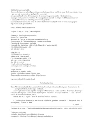 © 2006 Ministério da Saúde.
Todos os direitos reservados. É permitida a reprodução parcial ou total desta obra, desde que citada a fonte
e que não seja para venda ou qualquer ﬁm comercial.
A responsabilidade pelos direitos autorais de textos e imagens desta obra é da área técnica.
A coleção institucional do Ministério da Saúde pode ser acessada na íntegra na Biblioteca Virtual em
Saúde do Ministério da Saúde: http://www.saude.gov.br/bvs
O conteúdo desta e de outras obras da Editora do Ministério da Saúde pode ser acessado na página:
http://www.saude.gov.br/editora
Série A. Normas e Manuais Técnicos
Tiragem: 2ª edição – 2010 – 700 exemplares
Elaboração, distribuição e informações:
MINISTÉRIO DA SAÚDE
Secretaria de Ciência, Tecnologia e Insumos Estratégicos
Departamento do Complexo Industrial e Inovação em Saúde
Comissão de Biossegurança em Saúde
Esplanada dos Ministérios, Edifício Sede, bloco G, 8.° andar, sala 820
CEP: 70058-900, Brasília – DF
Tel.: (61) 3315-3465
EDITORA MS
Documentação e Informação
SIA trecho 4, lotes 540/610
CEP: 71200-040, Brasília – DF
Tels.: (61) 3233-1774 / 2020
Fax: (61) 3233-9558
E-mail: editor.ms@saude.gov.br
Homepage: www.saude.gov.br/editora
Equipe editorial:
Normalização: Vanessa Leitão
Revisão: Fabiana Rodrigues e Khamila Silva
Diagramação, capa e projeto gráﬁco: Sérgio Ferreira
Impresso no Brasil / Printed in Brazil
Ficha Catalográﬁca
Brasil. Ministério da Saúde. Secretaria de Ciência, Tecnologia e Insumos Estratégicos. Departamento do
Complexo Industrial e Inovação em Saúde.
Classiﬁcação de risco dos agentes biológicos / Ministério da Saúde, Secretaria de Ciência, Tecnologia
e Insumos Estratégicos, Departamento do Complexo Industrial e Inovação em Saúde. – 2. ed. – Brasília :
Editora do Ministério da Saúde, 2010.
1 CD-ROM : il. ; 4 ¾ pol. – (Série A. Normas e Manuais Técnicos)
1. Classiﬁcação e identiﬁcação por risco de substâncias, produtos e materiais. 2. Fatores de risco. 3.
Biossegurança. I. Título. II. Série.
CDU 616-022
Catalogação na fonte – Coordenação-Geral de Documentação e Informação – Editora MS – OS 2010/0102
Títulos para indexação:
Em inglês: Risk Classiﬁcation of Biological Agents
Em espanhol: Clasiﬁcación de Riesgo de los Agentes Biológicos
 