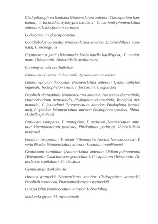 Cladophialophora bantiana [Nomenclatura anterior: Clasdoporium ban-
tianum, C. trichoides, Xylohypha bantiana], C. carrionii [Nomenclatura
anterior: Clasdosporium carrionii]
Colletotrichum gloeosporioides
Conidiobolus coronatus [Nomenclatura anterior: Entomophthora coro-
nata], C. incongruus
Cryptococcus gattii (Teleomorfo: Filobasidiella bacillispora), C. neofor-
mans (Teleomorfo: Filobasidiella neoformans)
Cunninghamella bertholletiae
Emmonsia crescens (Teleomorfo: Ajellomyces crescens)
Epidermophyton ﬂoccosum [Nomenclatura anterior: Epidermophyton
inguinale, Trichophyton cruris, T. ﬂoccosum, T. inguinale]
Exophiala dermatitidis [Nomenclatura anterior: Fonsecaea dermatitidis,
Hormodendrum dermatitidis, Phialophora dermatitidis, Wangiella der-
matitidis], E. jeanselmei [Nomenclatura anterior: Phialophora jeansel-
mei], E. spinifera [Nomenclatura anterior: Phialophora spinifera, Rhino-
cladiella spinifera]
Fonsecaea compacta, F. monophora, F. pedrosoi [Nomenclatura ante-
rior: Hormodendrum pedrosoi, Phialophora pedrosoi, Rhinocladiella
pedrosoi]
Fusarium oxysporum, F. solani (Teleomorfo: Nectria haematococca), F.
verticillioides [Nomenclatura anterior: Fusarium moniliforme]
Geotrichum candidum [Nomenclatura anterior: Oidium pulmoneum]
(Teleomorfo: Galactomyces geotrichum), G. capitatum (Teleomorfo: Di-
podascus capitatum), G. clavatum
Gymnoascus dankaliensis
Hortaea werneckii [Nomenclatura anterior: Cladosporium werneckii,
Exophiala werneckii, Phaeoannellomyces werneckii]
Lacazia loboi [Nomenclatura anterior: Loboa loboi]
Madurella grisae, M. mycetomatis
 